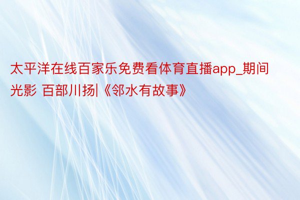 太平洋在线百家乐免费看体育直播app_期间光影 百部川扬|《邻水有故事》
