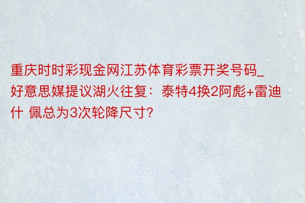 重庆时时彩现金网江苏体育彩票开奖号码_好意思媒提议湖火往复：泰特4换2阿彪+雷迪什 佩总为3次轮降尺寸？