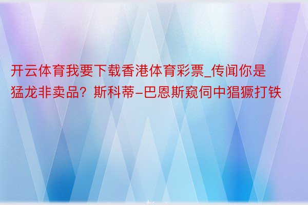 开云体育我要下载香港体育彩票_传闻你是猛龙非卖品？斯科蒂-巴恩斯窥伺中猖獗打铁