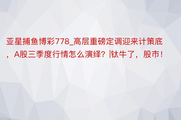 亚星捕鱼博彩778_高层重磅定调迎来计策底，A股三季度行情怎么演绎？|钛牛了，股市！