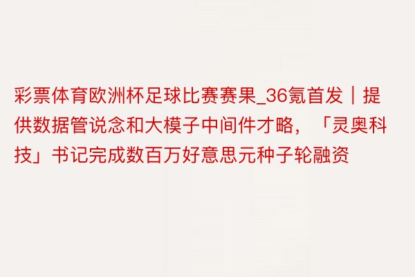 彩票体育欧洲杯足球比赛赛果_36氪首发｜提供数据管说念和大模子中间件才略，「灵奥科技」书记完成数百万好意思元种子轮融资