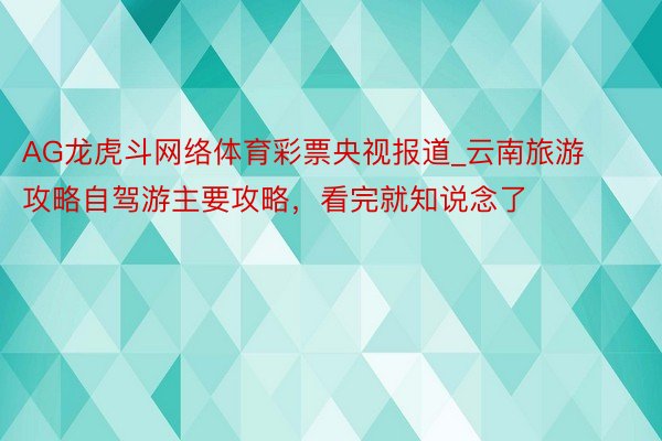 AG龙虎斗网络体育彩票央视报道_云南旅游攻略自驾游主要攻略，看完就知说念了