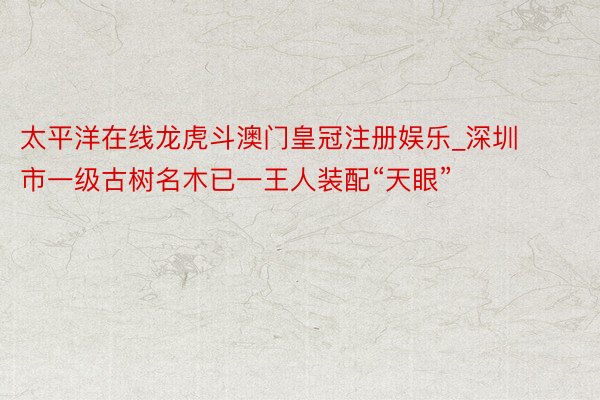 太平洋在线龙虎斗澳门皇冠注册娱乐_深圳市一级古树名木已一王人装配“天眼”