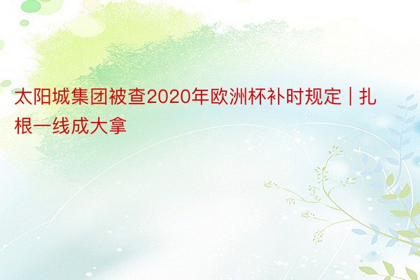 太阳城集团被查2020年欧洲杯补时规定 | 扎根一线成大拿