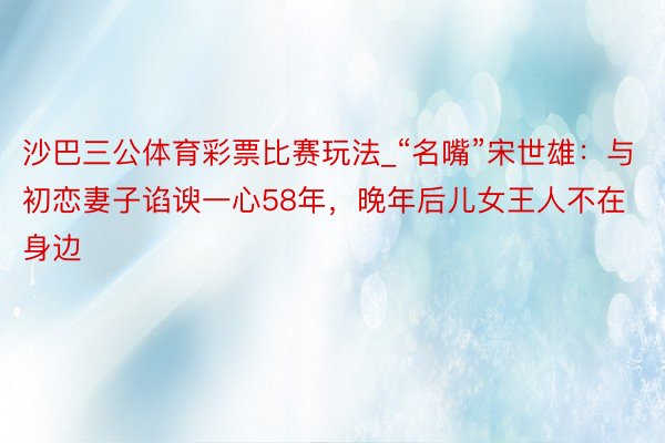 沙巴三公体育彩票比赛玩法_“名嘴”宋世雄：与初恋妻子谄谀一心58年，晚年后儿女王人不在身边