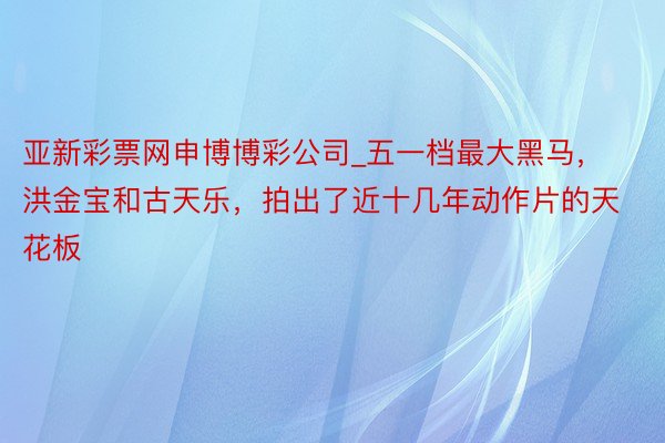 亚新彩票网申博博彩公司_五一档最大黑马，洪金宝和古天乐，拍出了近十几年动作片的天花板