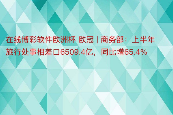 在线博彩软件欧洲杯 欧冠 | 商务部：上半年旅行处事相差口6509.4亿，同比增65.4%