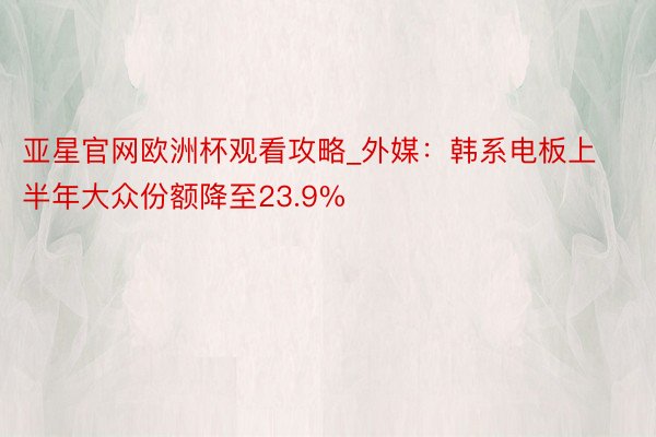 亚星官网欧洲杯观看攻略_外媒：韩系电板上半年大众份额降至23.9%