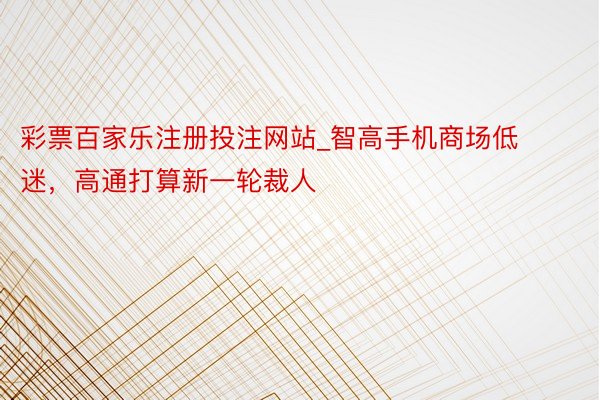 彩票百家乐注册投注网站_智高手机商场低迷，高通打算新一轮裁人