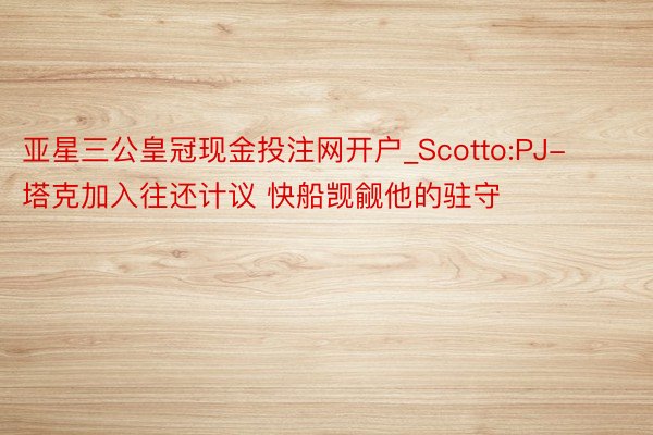 亚星三公皇冠现金投注网开户_Scotto:PJ-塔克加入往还计议 快船觊觎他的驻守