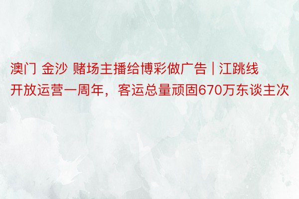 澳门 金沙 赌场主播给博彩做广告 | 江跳线开放运营一周年，客运总量顽固670万东谈主次