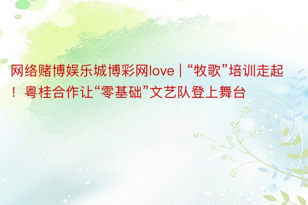 网络赌博娱乐城博彩网love | “牧歌”培训走起！粤桂合作让“零基础”文艺队登上舞台