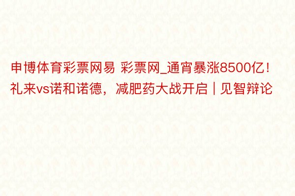 申博体育彩票网易 彩票网_通宵暴涨8500亿！礼来vs诺和诺德，减肥药大战开启 | 见智辩论