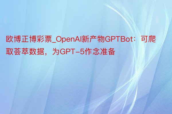 欧博正博彩票_OpenAI新产物GPTBot：可爬取荟萃数据，为GPT-5作念准备