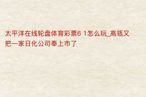 太平洋在线轮盘体育彩票6 1怎么玩_高瓴又把一家日化公司奉上市了