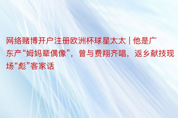 网络赌博开户注册欧洲杯球星太太 | 他是广东产“姆妈辈偶像”，曾与费翔齐唱，返乡献技现场“彪”客家话