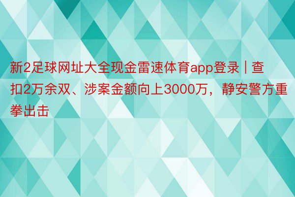 新2足球网址大全现金雷速体育app登录 | 查扣2万余双、涉案金额向上3000万，静安警方重拳出击
