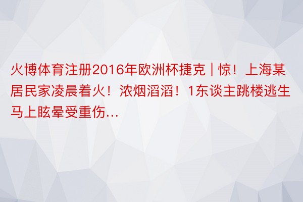 火博体育注册2016年欧洲杯捷克 | 惊！上海某居民家凌晨着火！浓烟滔滔！1东谈主跳楼逃生马上眩晕受重伤…