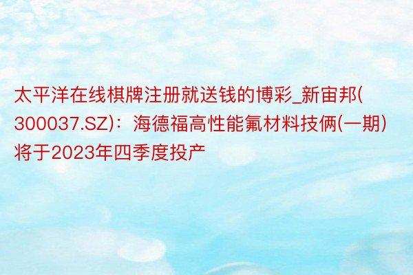 太平洋在线棋牌注册就送钱的博彩_新宙邦(300037.SZ)：海德福高性能氟材料技俩(一期)将于2023年四季度投产