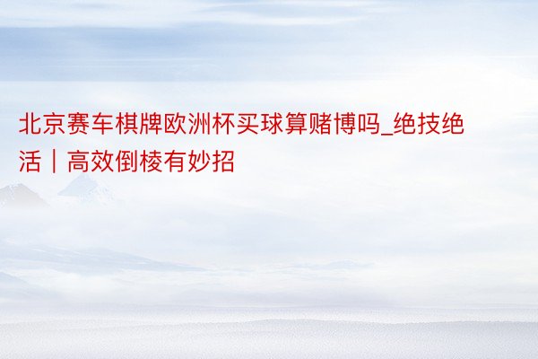 北京赛车棋牌欧洲杯买球算赌博吗_绝技绝活｜高效倒棱有妙招