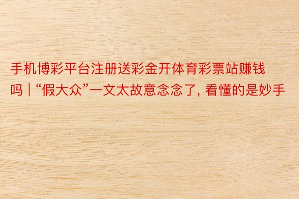 手机博彩平台注册送彩金开体育彩票站赚钱吗 | “假大众”一文太故意念念了, 看懂的是妙手