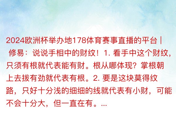 2024欧洲杯举办地178体育赛事直播的平台 | 修易：说说手相中的财纹！1. 看手中这个财纹，只须有根就代表能有财。根从哪体现？掌根朝上去拔有劲就代表有根。2. 要是这块莫得纹路，只好十分浅的细细的线就代表有小财，可能不会十分大，但一直在有。...
