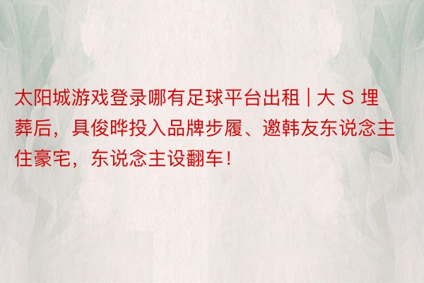太阳城游戏登录哪有足球平台出租 | 大 S 埋葬后，具俊晔投入品牌步履、邀韩友东说念主住豪宅，东说念主设翻车！